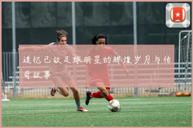 追忆已故足球明星的辉煌岁月与传奇故事