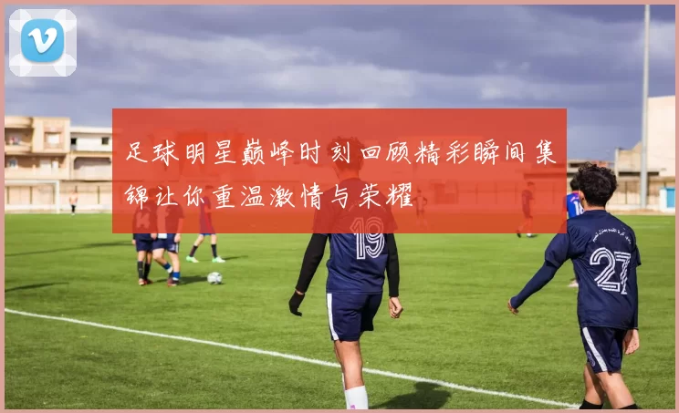 足球明星巅峰时刻回顾精彩瞬间集锦让你重温激情与荣耀