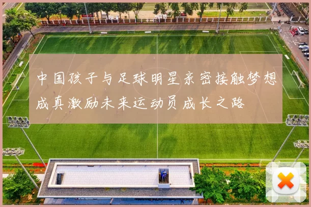 中国孩子与足球明星亲密接触梦想成真激励未来运动员成长之路