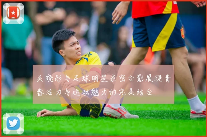 关晓彤与足球明星亲密合影展现青春活力与运动魅力的完美结合