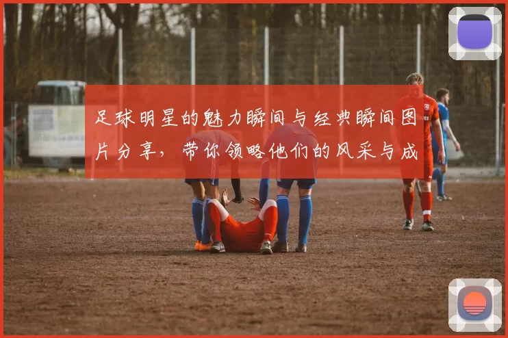 足球明星的魅力瞬间与经典瞬间图片分享，带你领略他们的风采与成就