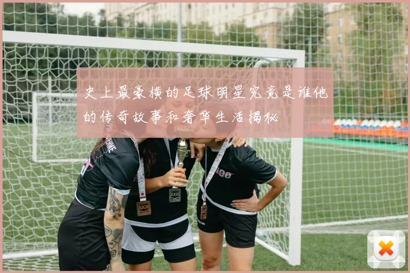 史上最豪横的足球明星究竟是谁他的传奇故事和奢华生活揭秘