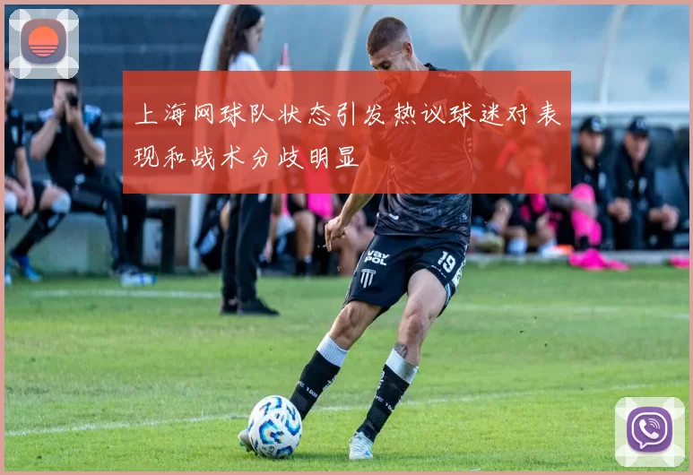 上海网球队状态引发热议球迷对表现和战术分歧明显