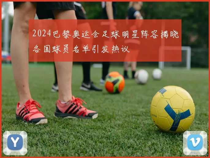 2024巴黎奥运会足球明星阵容揭晓各国球员名单引发热议