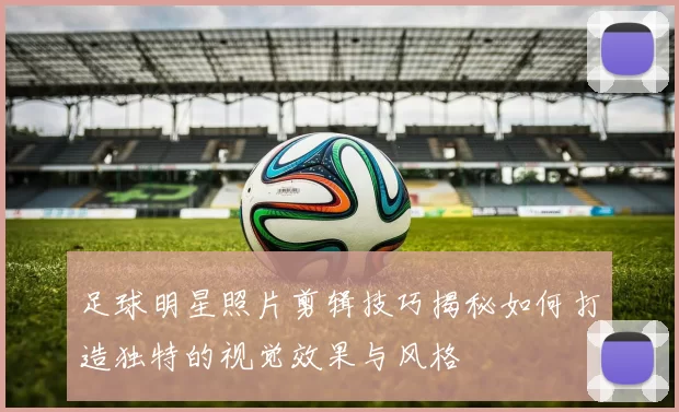 足球明星照片剪辑技巧揭秘如何打造独特的视觉效果与风格