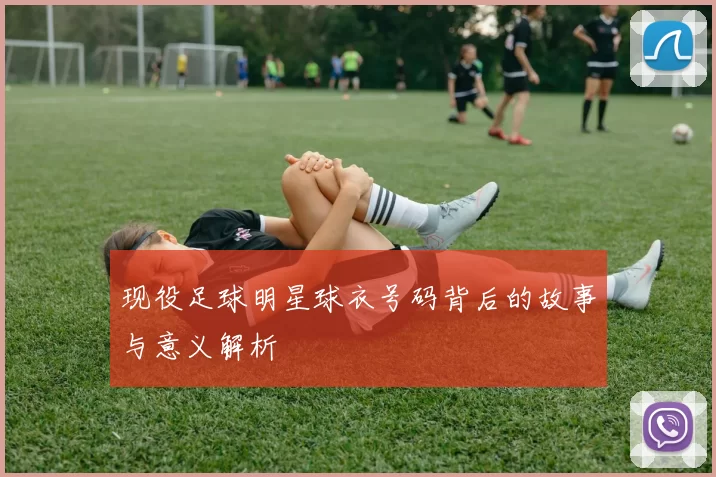 现役足球明星球衣号码背后的故事与意义解析
