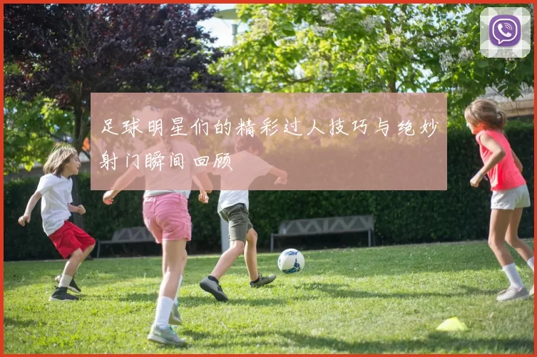 足球明星们的精彩过人技巧与绝妙射门瞬间回顾