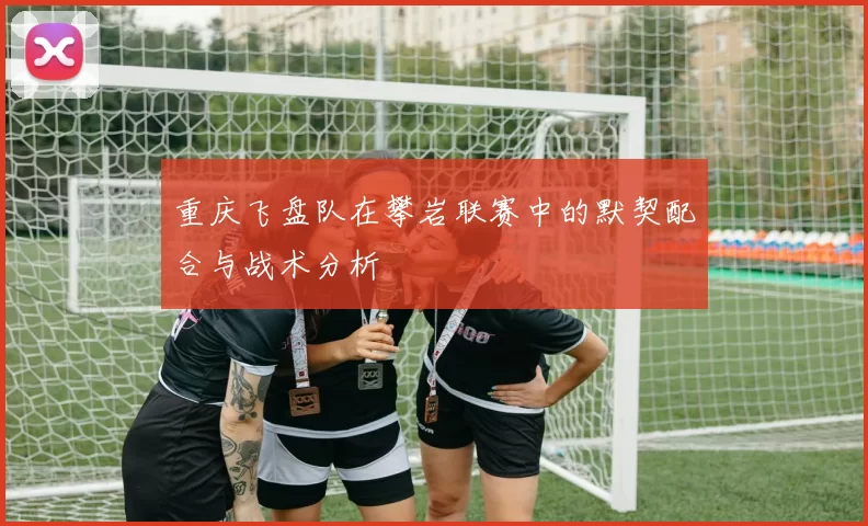重庆飞盘队在攀岩联赛中的默契配合与战术分析