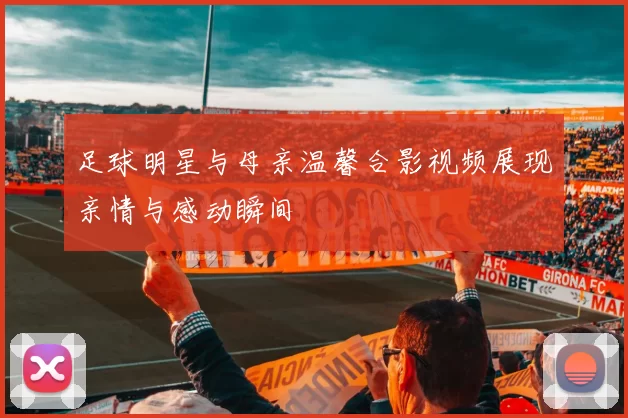 足球明星与母亲温馨合影视频展现亲情与感动瞬间