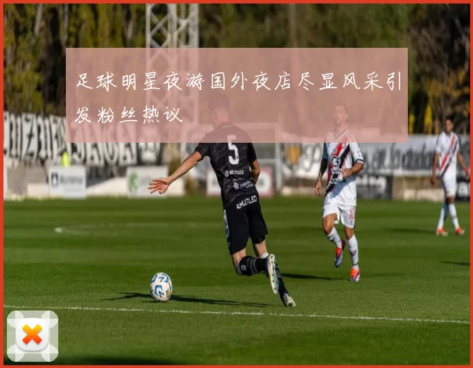 足球明星夜游国外夜店尽显风采引发粉丝热议