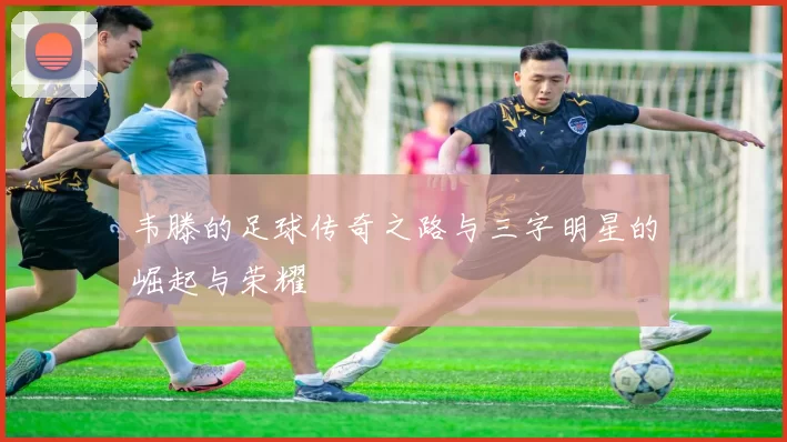 韦滕的足球传奇之路与三字明星的崛起与荣耀