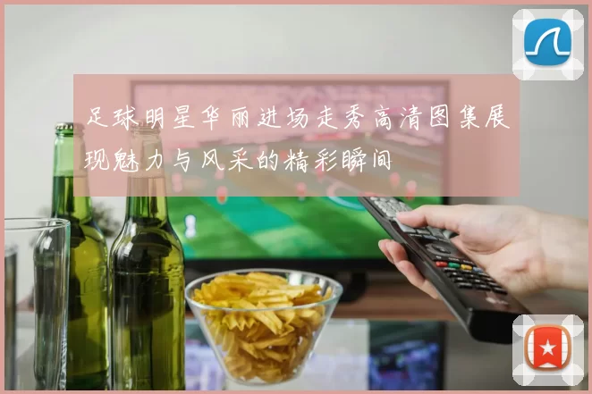 足球明星华丽进场走秀高清图集展现魅力与风采的精彩瞬间