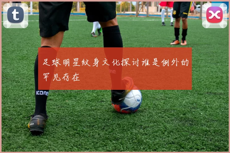 足球明星纹身文化探讨谁是例外的罕见存在