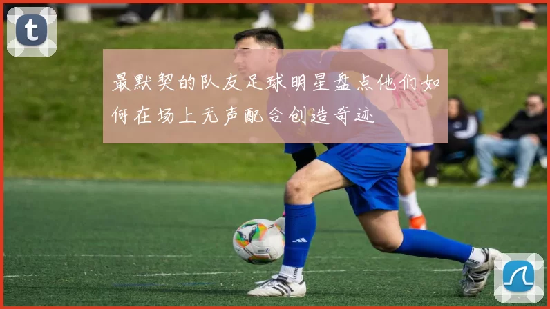 最默契的队友足球明星盘点他们如何在场上无声配合创造奇迹