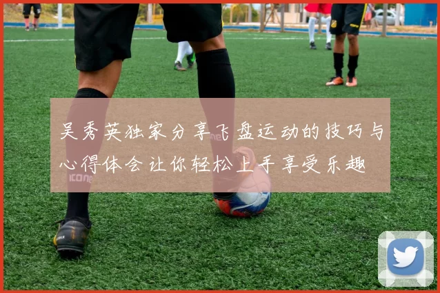 吴秀英独家分享飞盘运动的技巧与心得体会让你轻松上手享受乐趣