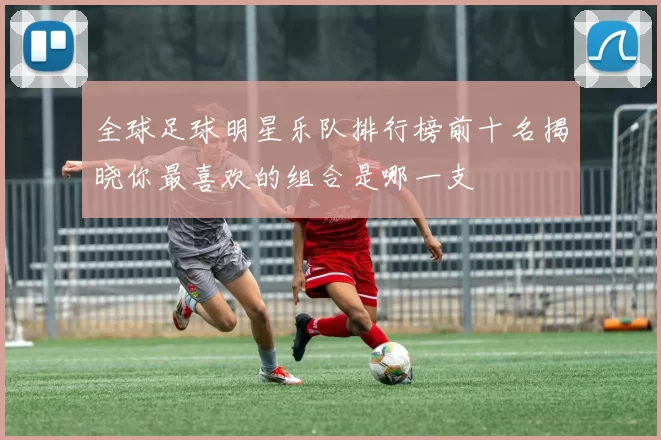 全球足球明星乐队排行榜前十名揭晓你最喜欢的组合是哪一支