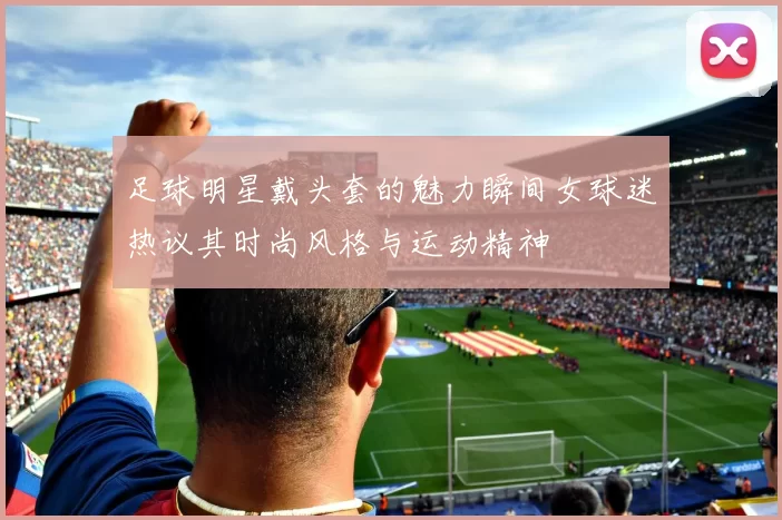 足球明星戴头套的魅力瞬间女球迷热议其时尚风格与运动精神