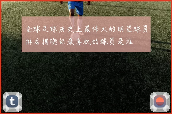 全球足球历史上最伟大的明星球员排名揭晓你最喜欢的球员是谁