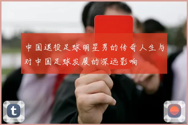 中国退役足球明星男的传奇人生与对中国足球发展的深远影响