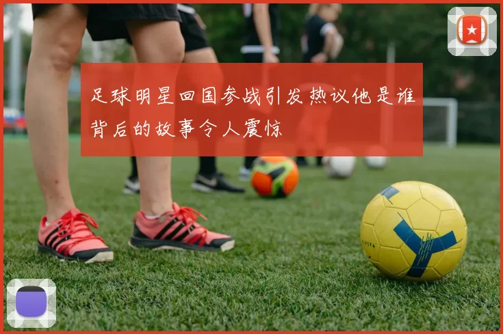 足球明星回国参战引发热议他是谁背后的故事令人震惊