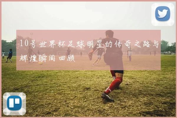 10号世界杯足球明星的传奇之路与辉煌瞬间回顾