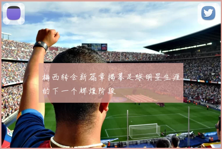梅西转会新篇章揭幕足球明星生涯的下一个辉煌阶段