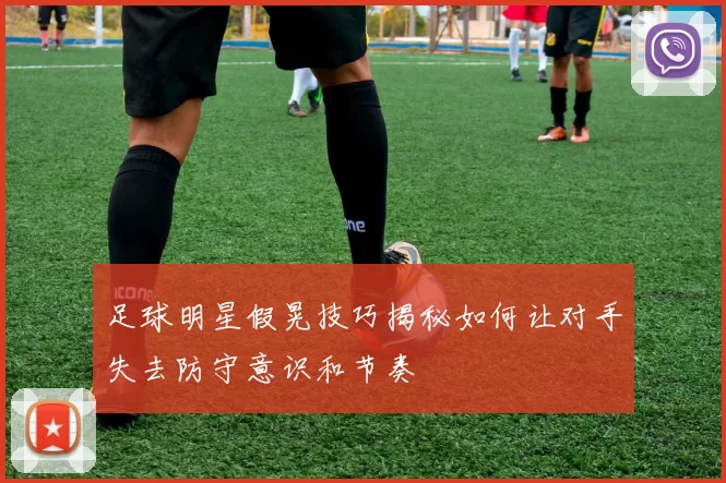 足球明星假晃技巧揭秘如何让对手失去防守意识和节奏