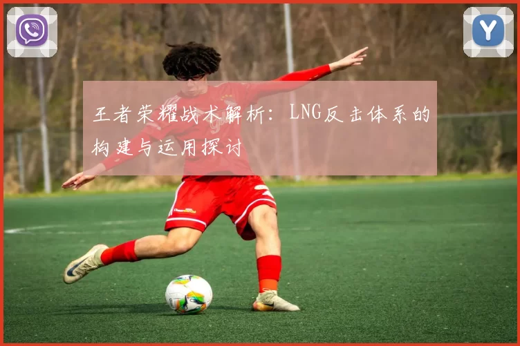 王者荣耀战术解析：LNG反击体系的构建与运用探讨