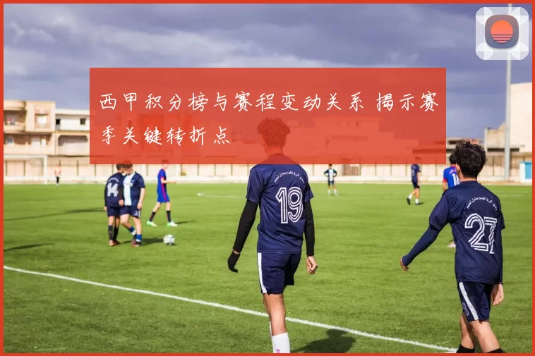 西甲积分榜与赛程变动关系 揭示赛季关键转折点
