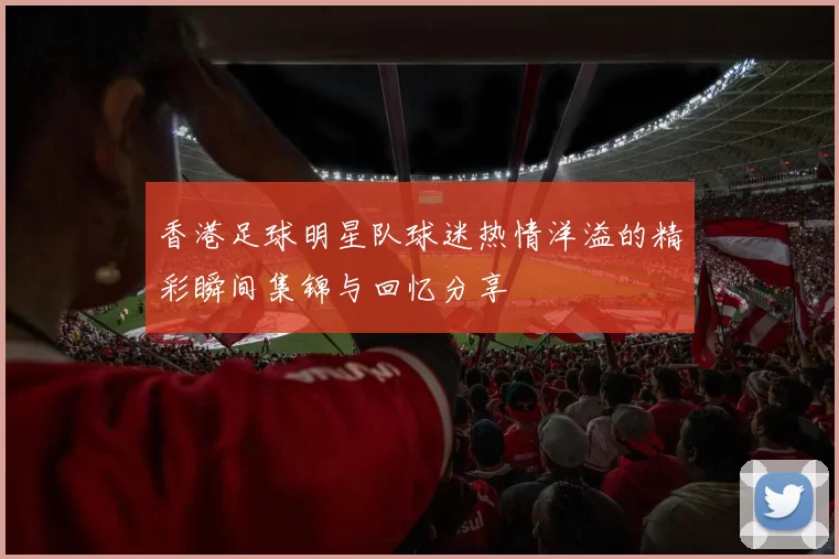 香港足球明星队球迷热情洋溢的精彩瞬间集锦与回忆分享