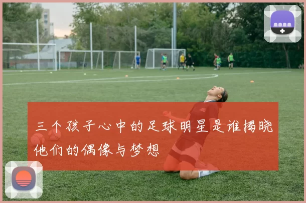 三个孩子心中的足球明星是谁揭晓他们的偶像与梦想