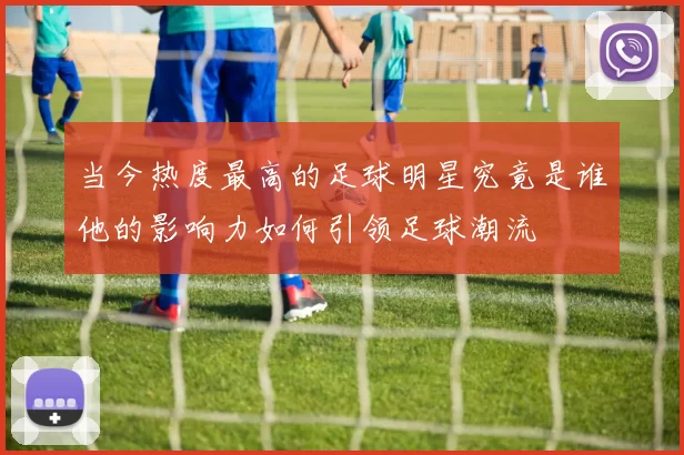 当今热度最高的足球明星究竟是谁他的影响力如何引领足球潮流