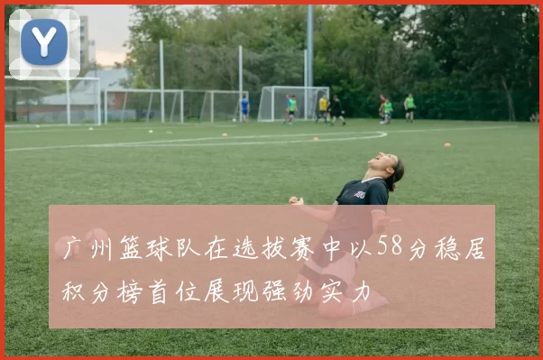 广州篮球队在选拔赛中以58分稳居积分榜首位展现强劲实力