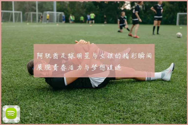 阿联酋足球明星与女孩的精彩瞬间展现青春活力与梦想追逐