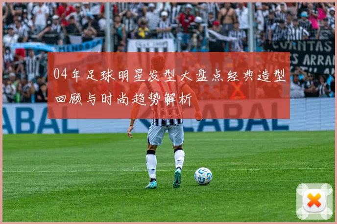 04年足球明星发型大盘点经典造型回顾与时尚趋势解析