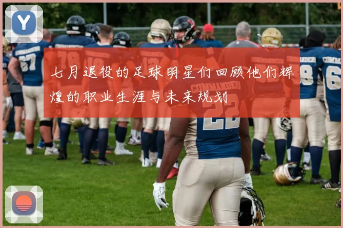 七月退役的足球明星们回顾他们辉煌的职业生涯与未来规划