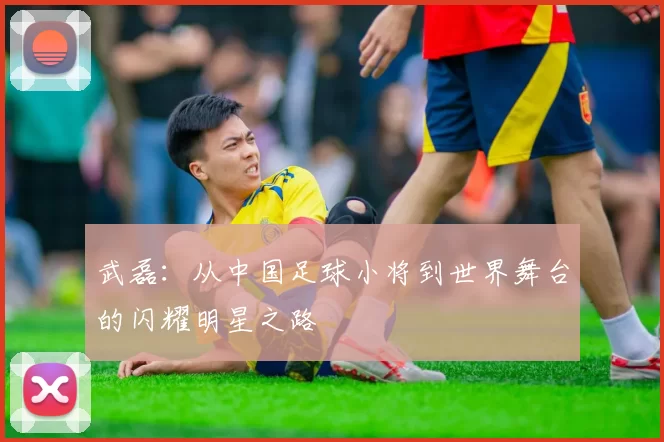 武磊：从中国足球小将到世界舞台的闪耀明星之路