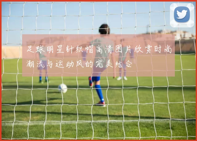 足球明星针织帽高清图片欣赏时尚潮流与运动风的完美结合