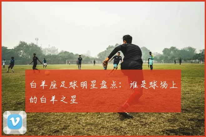 白羊座足球明星盘点：谁是球场上的白羊之星
