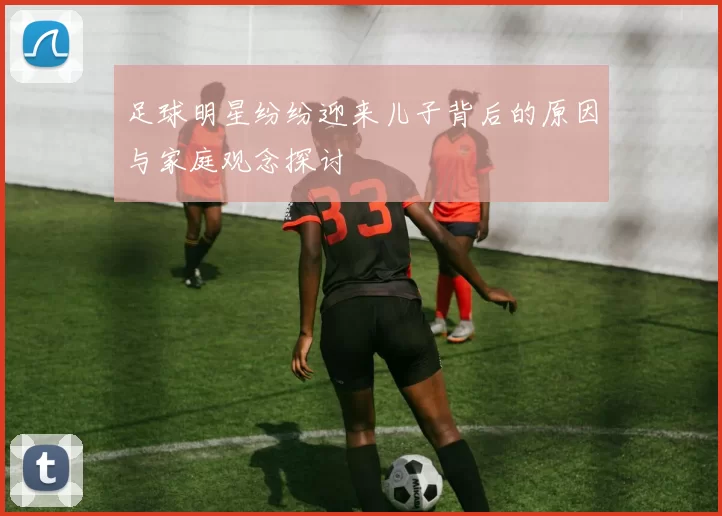 足球明星纷纷迎来儿子背后的原因与家庭观念探讨