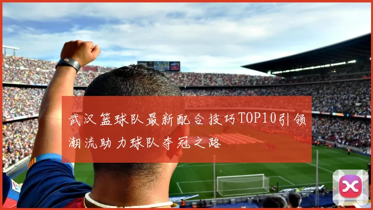 武汉篮球队最新配合技巧TOP10引领潮流助力球队夺冠之路