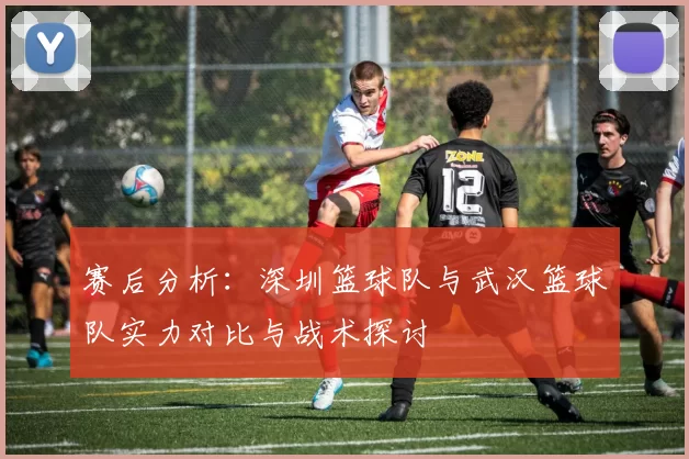赛后分析：深圳篮球队与武汉篮球队实力对比与战术探讨