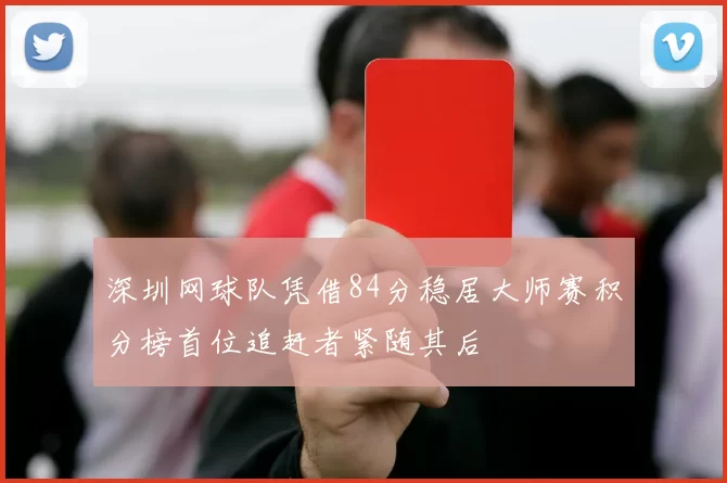 深圳网球队凭借84分稳居大师赛积分榜首位追赶者紧随其后