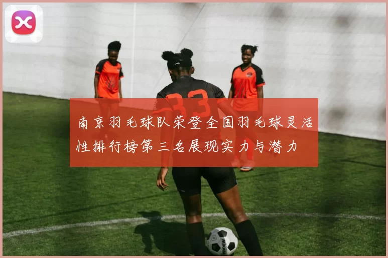 南京羽毛球队荣登全国羽毛球灵活性排行榜第三名展现实力与潜力
