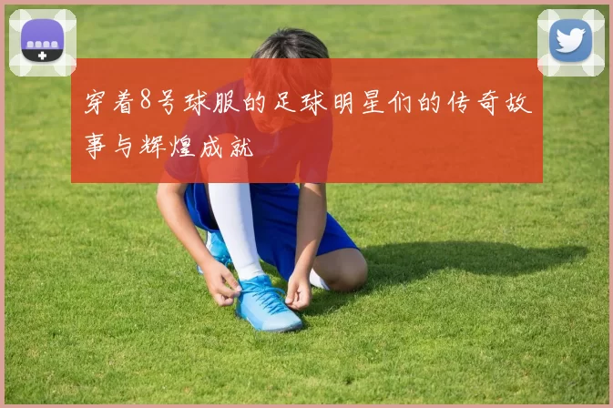 穿着8号球服的足球明星们的传奇故事与辉煌成就