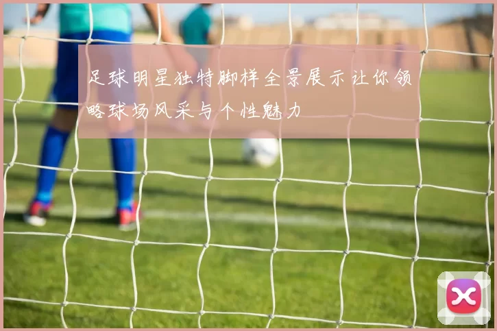 足球明星独特脚样全景展示让你领略球场风采与个性魅力