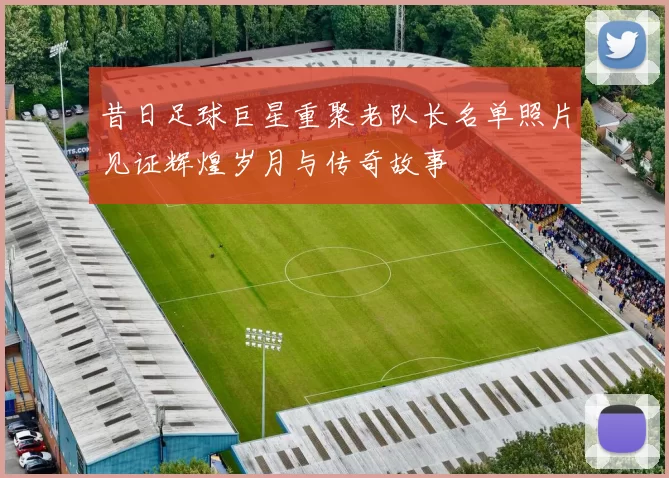 昔日足球巨星重聚老队长名单照片见证辉煌岁月与传奇故事