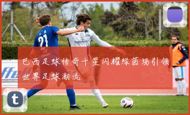 巴西足球传奇十星闪耀绿茵场引领世界足球潮流
