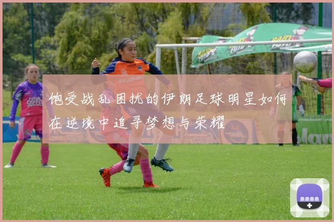 饱受战乱困扰的伊朗足球明星如何在逆境中追寻梦想与荣耀