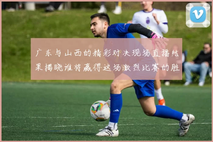 广东与山西的精彩对决现场直播结果揭晓谁将赢得这场激烈比赛的胜利